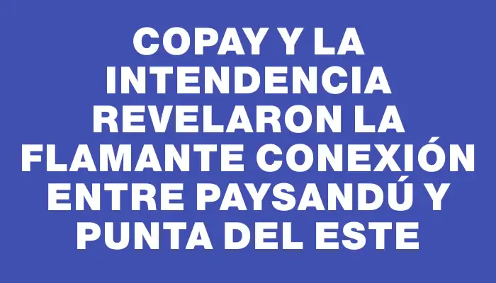 Copay y la Intendencia revelaron la flamante conexión entre Paysandú y Punta del Este