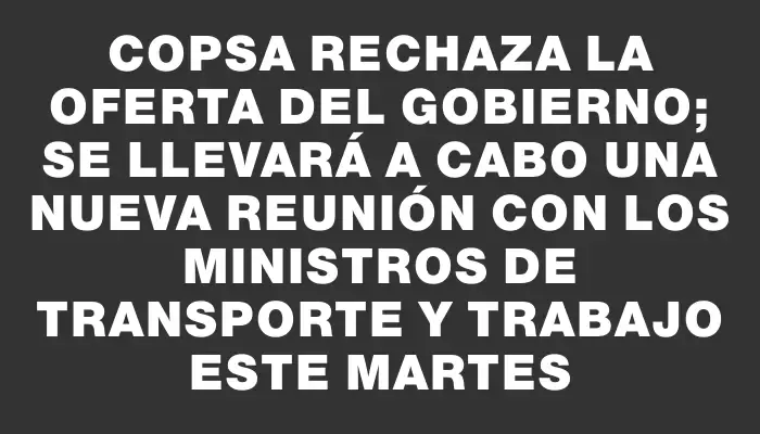 Copsa rechaza la oferta del gobierno; se llevará a cabo una nueva reunión con los ministros de Transporte y Trabajo este martes