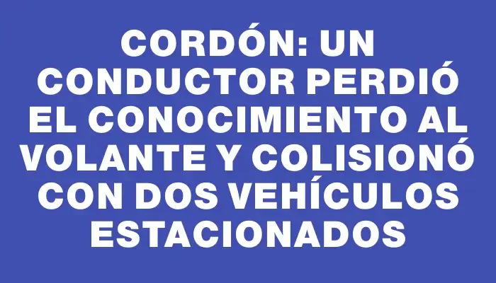 Cordón: un conductor perdió el conocimiento al volante y colisionó con dos vehículos estacionados