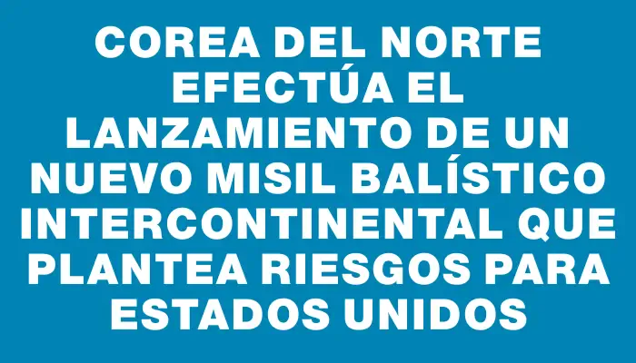 Corea del Norte efectúa el lanzamiento de un nuevo misil balístico intercontinental que plantea riesgos para Estados Unidos