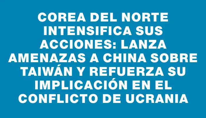 Corea del Norte intensifica sus acciones: lanza amenazas a China sobre Taiwán y refuerza su implicación en el conflicto de Ucrania