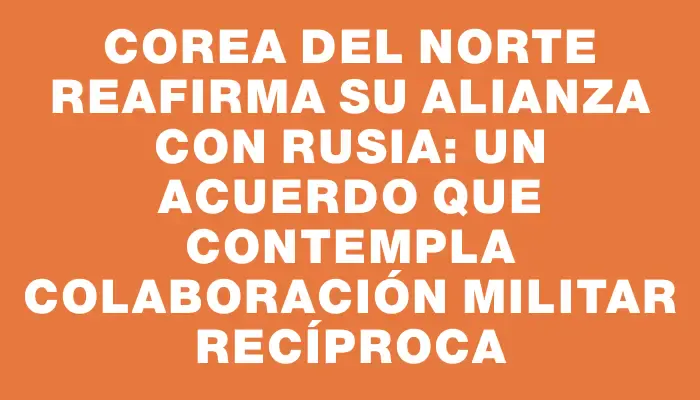 Corea del Norte reafirma su alianza con Rusia: un acuerdo que contempla colaboración militar recíproca