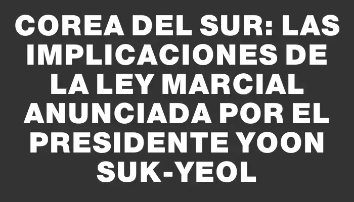 Corea del Sur: Las implicaciones de la ley marcial anunciada por el presidente Yoon Suk-yeol