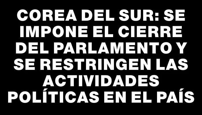 Corea del Sur: se impone el cierre del Parlamento y se restringen las actividades políticas en el país