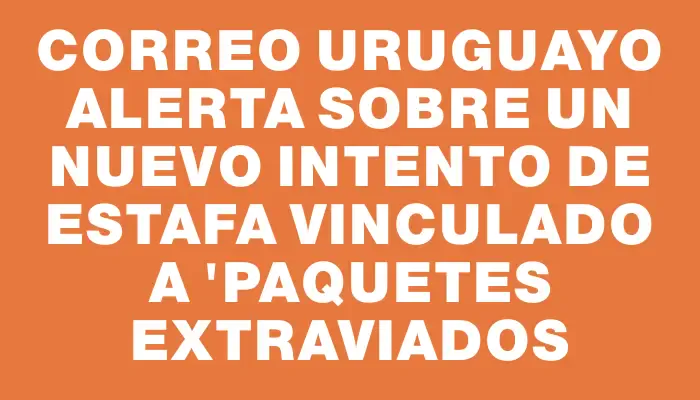 Correo Uruguayo alerta sobre un nuevo intento de estafa vinculado a "paquetes extraviados