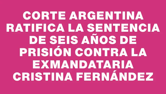 Corte argentina ratifica la sentencia de seis años de prisión contra la exmandataria Cristina Fernández