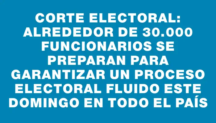 Corte Electoral: alrededor de 30.000 funcionarios se preparan para garantizar un proceso electoral fluido este domingo en todo el país