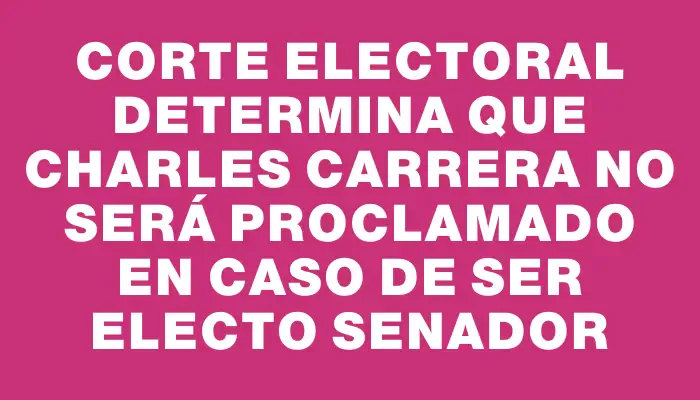 Corte Electoral determina que Charles Carrera no será proclamado en caso de ser electo senador