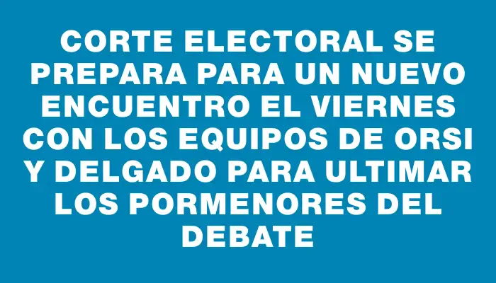 Corte Electoral se prepara para un nuevo encuentro el viernes con los equipos de Orsi y Delgado para ultimar los pormenores del debate