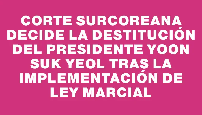 Corte surcoreana decide la destitución del presidente Yoon Suk Yeol tras la implementación de ley marcial