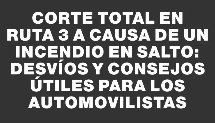 Corte total en Ruta 3 a causa de un incendio en Salto: desvíos y consejos útiles para los automovilistas