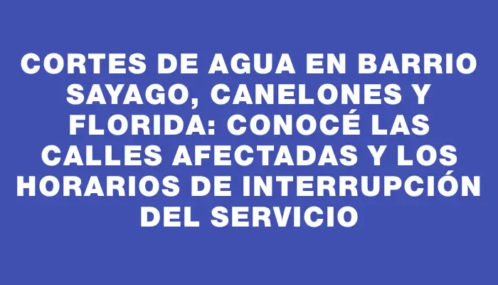 Cortes de agua en Barrio Sayago, Canelones y Florida: Conocé las calles afectadas y los horarios de interrupción del servicio