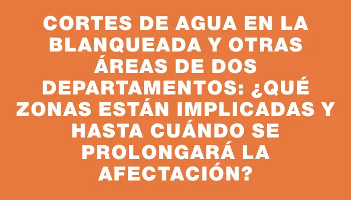 Cortes de agua en La Blanqueada y otras áreas de dos departamentos: ¿Qué zonas están implicadas y hasta cuándo se prolongará la afectación?