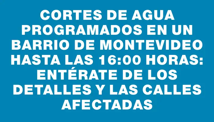 Cortes de agua programados en un barrio de Montevideo hasta las 16:00 horas: entérate de los detalles y las calles afectadas