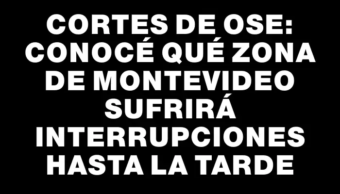 Cortes de Ose: Conocé qué zona de Montevideo sufrirá interrupciones hasta la tarde