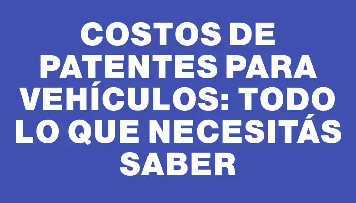 Costos de Patentes para Vehículos: Todo lo que Necesitás Saber