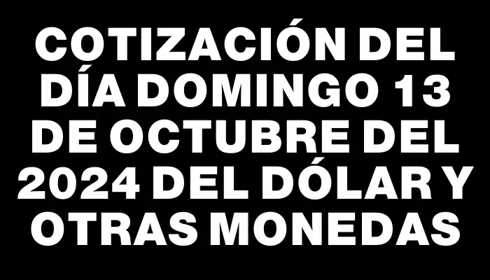 Cotización del día Domingo 13 de octubre del 2024 del dólar y otras monedas