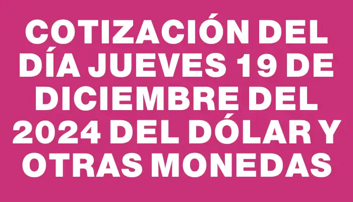 Cotización del día Jueves 19 de diciembre del 2024 del dólar y otras monedas