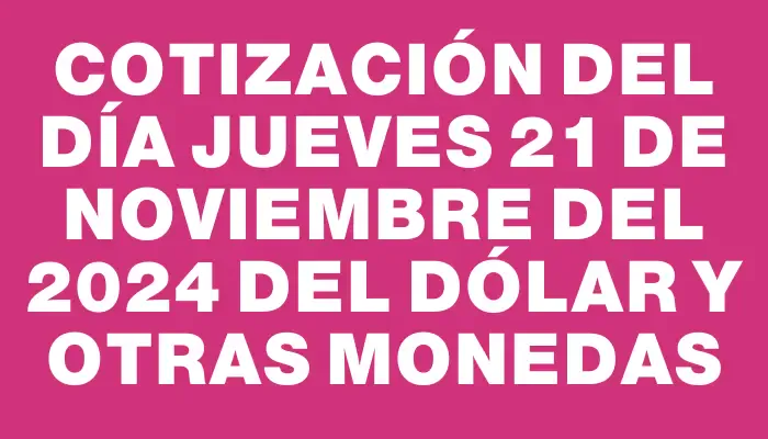 Cotización del día Jueves 21 de noviembre del 2024 del dólar y otras monedas