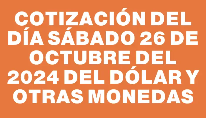 Cotización del día Sábado 26 de octubre del 2024 del dólar y otras monedas