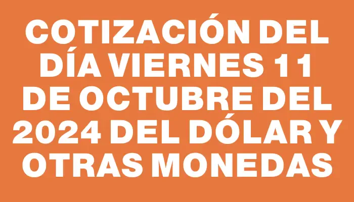 Cotización del día Viernes 11 de octubre del 2024 del dólar y otras monedas