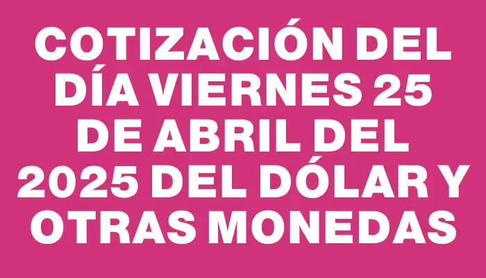 Cotización del día Viernes 25 de abril del 2025 del dólar y otras monedas