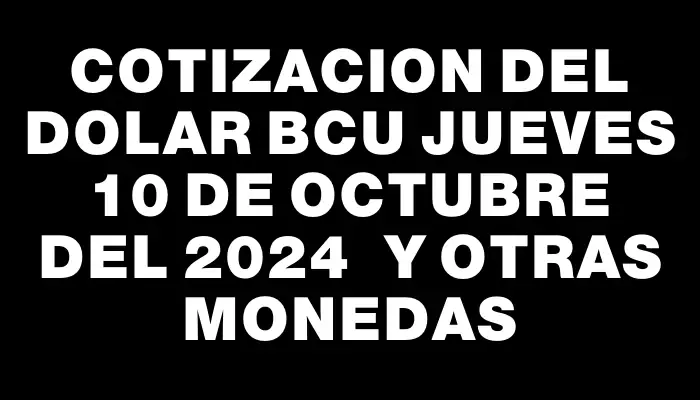 Cotizacion del dolar Bcu Jueves 10 de octubre del 2024  y otras monedas