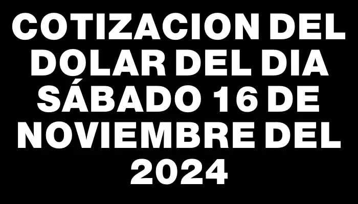 Cotizacion del dolar del dia Sábado 16 de noviembre del 2024