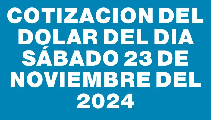 Cotizacion del dolar del dia Sábado 23 de noviembre del 2024