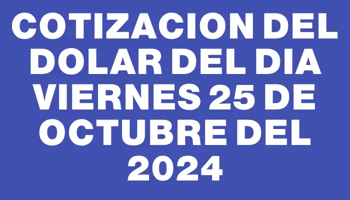 Cotizacion del dolar del dia Viernes 25 de octubre del 2024