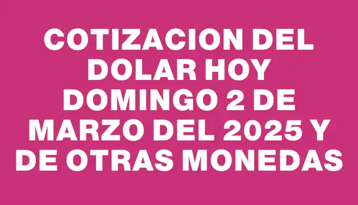 Cotizacion del dolar hoy Domingo 2 de marzo del 2025 y de otras monedas