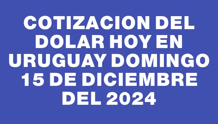 Cotizacion del dolar hoy en Uruguay Domingo 15 de diciembre del 2024