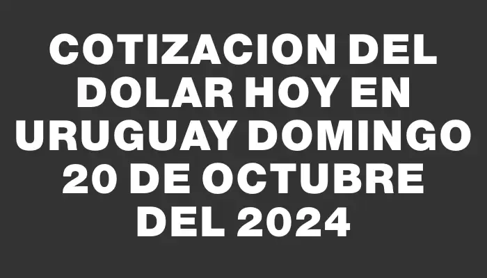 Cotizacion del dolar hoy en Uruguay Domingo 20 de octubre del 2024