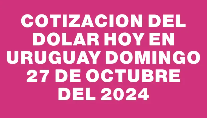 Cotizacion del dolar hoy en Uruguay Domingo 27 de octubre del 2024