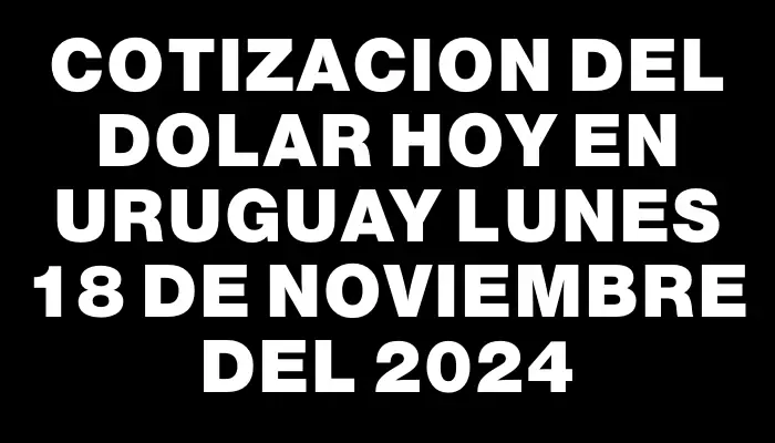 Cotizacion del dolar hoy en Uruguay Lunes 18 de noviembre del 2024