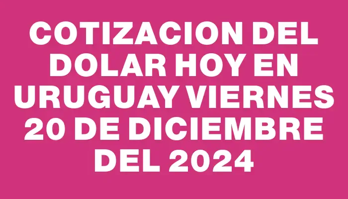 Cotizacion del dolar hoy en Uruguay Viernes 20 de diciembre del 2024