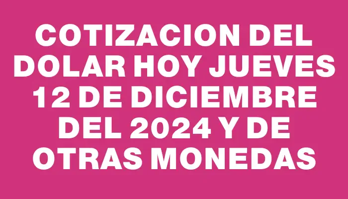 Cotizacion del dolar hoy Jueves 12 de diciembre del 2024 y de otras monedas