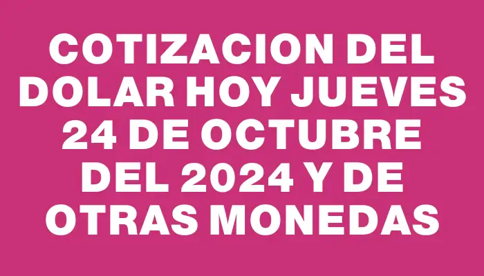 Cotizacion del dolar hoy Jueves 24 de octubre del 2024 y de otras monedas