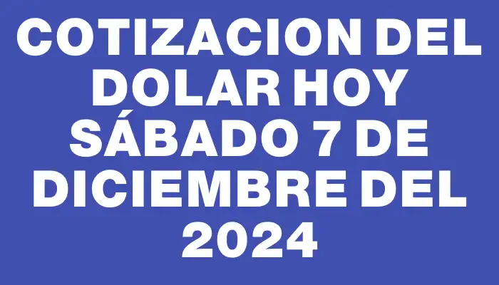 Cotizacion del dolar hoy Sábado 7 de diciembre del 2024