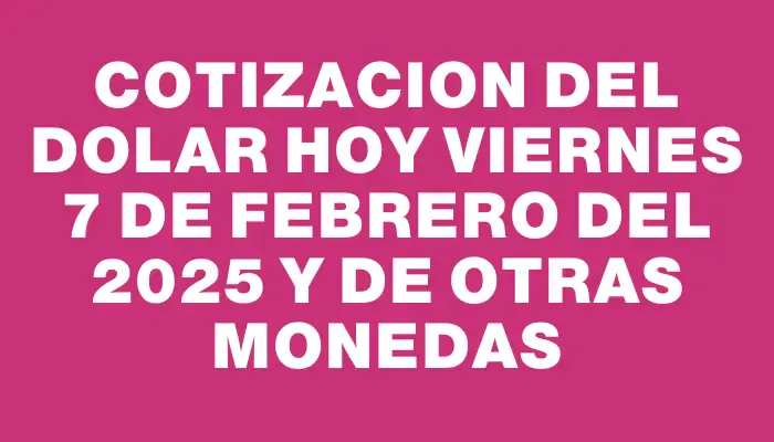 Cotizacion del dolar hoy Viernes 7 de febrero del 2025 y de otras monedas