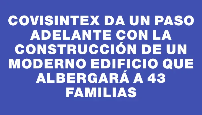 Covisintex da un paso adelante con la construcción de un moderno edificio que albergará a 43 familias