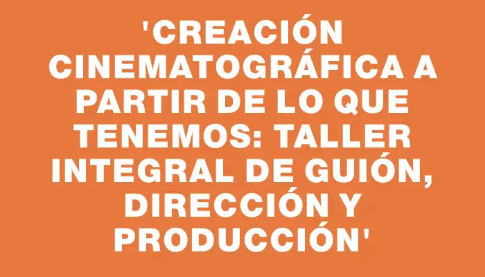 “Creación cinematográfica a partir de lo que tenemos: taller integral de guión, dirección y producción”