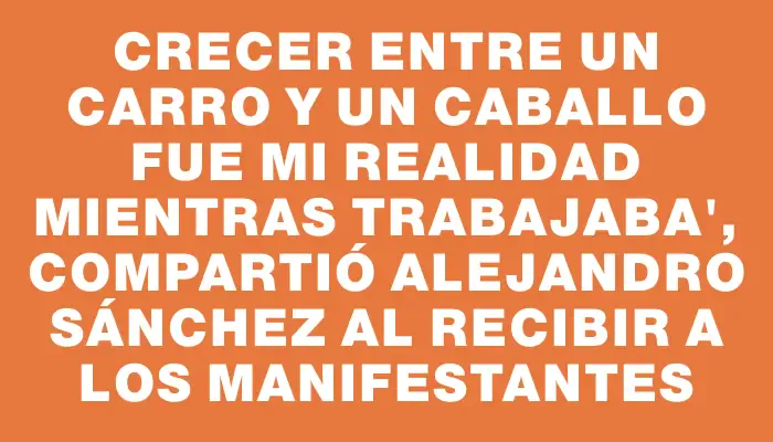 Crecer entre un carro y un caballo fue mi realidad mientras trabajaba", compartió Alejandro Sánchez al recibir a los manifestantes