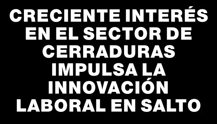 Creciente interés en el sector de cerraduras impulsa la innovación laboral en Salto