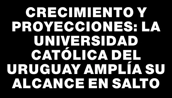Crecimiento y proyecciones: La Universidad Católica del Uruguay amplía su alcance en Salto