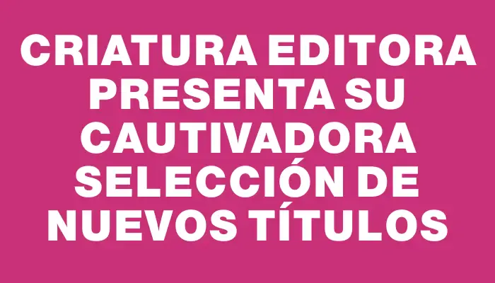 Criatura Editora presenta su cautivadora selección de nuevos títulos