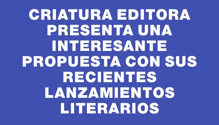 Criatura Editora presenta una interesante propuesta con sus recientes lanzamientos literarios