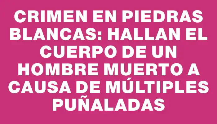 Crimen en Piedras Blancas: hallan el cuerpo de un hombre muerto a causa de múltiples puñaladas