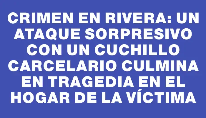 Crimen en Rivera: un ataque sorpresivo con un cuchillo carcelario culmina en tragedia en el hogar de la víctima