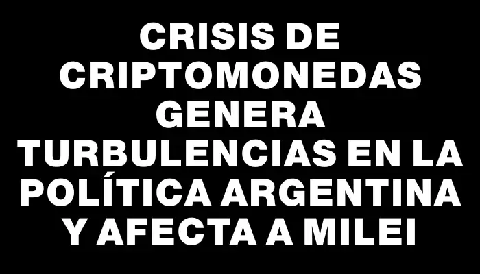 Crisis de criptomonedas genera turbulencias en la política argentina y afecta a Milei